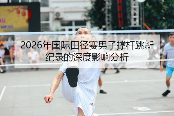 2026年国际田径赛男子撑杆跳新纪录的深度影响分析
