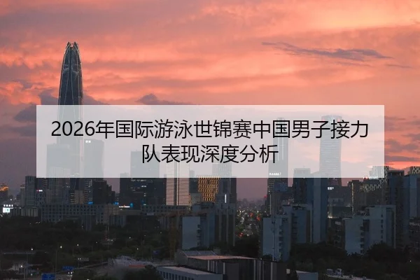 2026年国际游泳世锦赛中国男子接力队表现深度分析