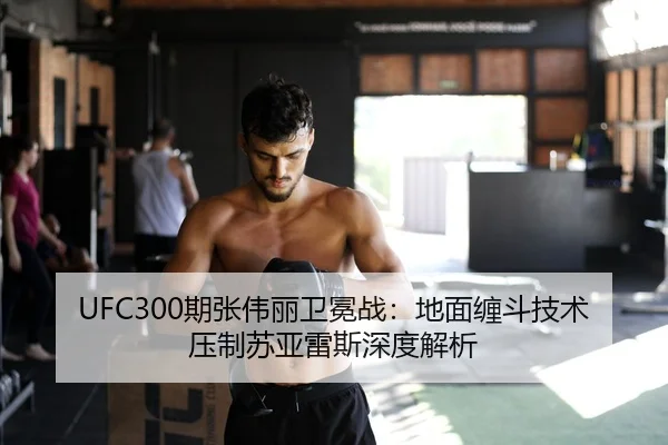 UFC300期张伟丽卫冕战：地面缠斗技术压制苏亚雷斯深度解析